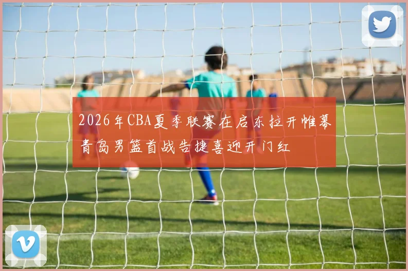 2026年CBA夏季联赛在启东拉开帷幕青岛男篮首战告捷喜迎开门红